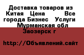 Доставка товаров из Китая › Цена ­ 100 - Все города Бизнес » Услуги   . Мурманская обл.,Заозерск г.